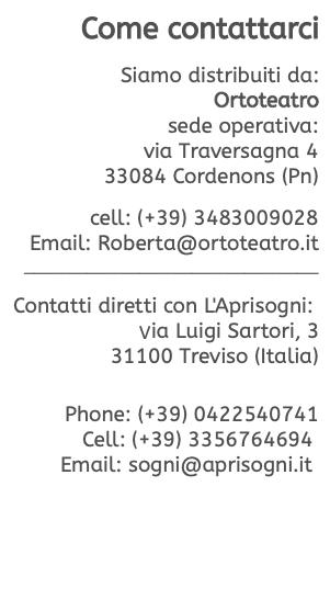 Come contattarci  Siamo distribuiti da: Ortoteatro sede operativa: via Traversagna 4 33084 Cordenons (Pn)  cell: (+39) 3483009028 Email: Roberta@ortoteatro.it ____________________________  Contatti diretti con L'Aprisogni: Via Luigi Sartori, 3 31100 Treviso (Italia)   Phone: (+39) 0422540741 Cell: (+39) 3356764694  Email: sogni@aprisogni.it 