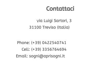 Contattaci  Via Luigi Sartori, 3 31100 Treviso (Italia)   Phone: (+39) 0422540741 Cell: (+39) 3356764694  Email: sogni@aprisogni.it 
